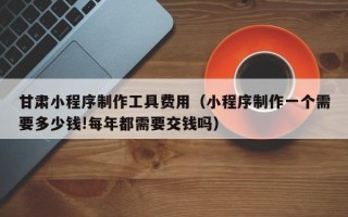 白银甘肃小程序制作工具费用（小程序制作一个需要多少钱!每年都需要交钱吗）