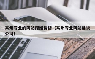 白银常州专业的网站搭建价格（常州专业网站建设公司）