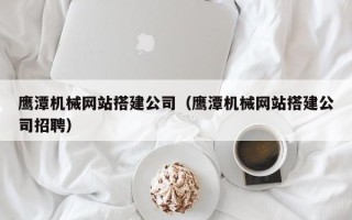 白银鹰潭机械网站搭建公司（鹰潭机械网站搭建公司招聘）