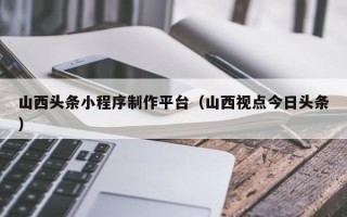 白银山西头条小程序制作平台（山西视点今日头条）